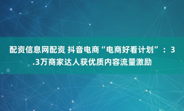 配资信息网配资 抖音电商“电商好看计划” ：3.3万商家达人获优质内容流量激励