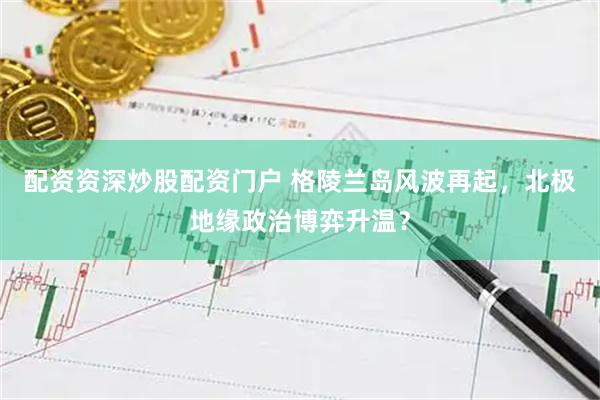 配资资深炒股配资门户 格陵兰岛风波再起，北极地缘政治博弈升温？