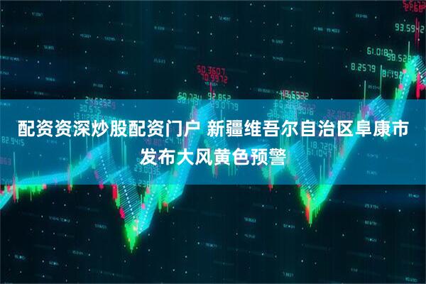 配资资深炒股配资门户 新疆维吾尔自治区阜康市发布大风黄色预警