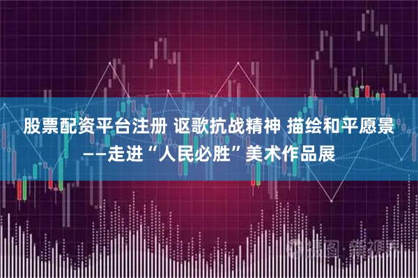 股票配资平台注册 讴歌抗战精神 描绘和平愿景——走进“人民必胜”美术作品展
