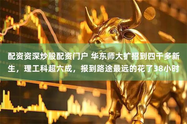 配资资深炒股配资门户 华东师大扩招到四千多新生，理工科超六成，报到路途最远的花了38小时