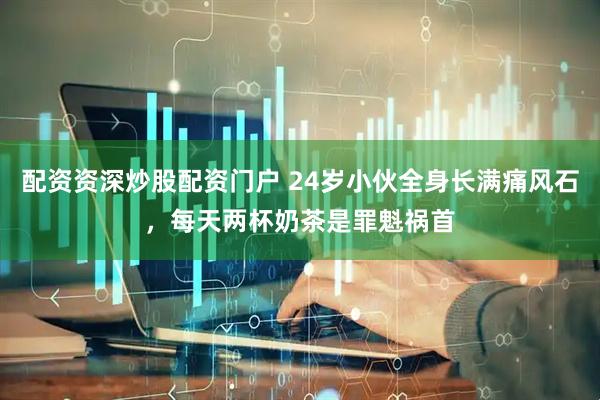 配资资深炒股配资门户 24岁小伙全身长满痛风石，每天两杯奶茶是罪魁祸首
