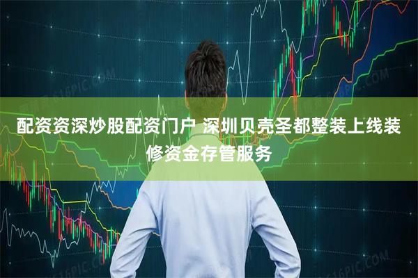 配资资深炒股配资门户 深圳贝壳圣都整装上线装修资金存管服务