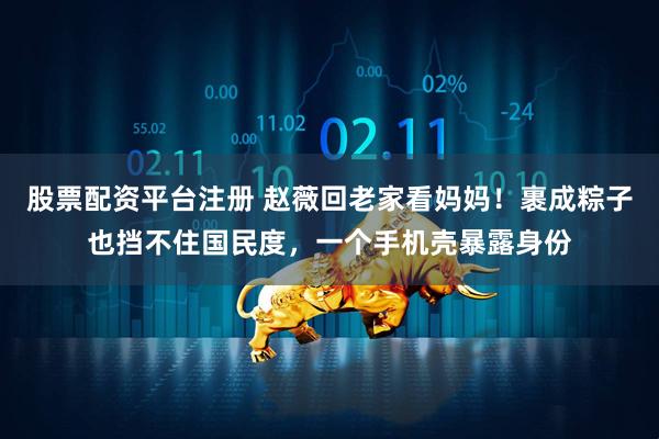 股票配资平台注册 赵薇回老家看妈妈！裹成粽子也挡不住国民度，一个手机壳暴露身份