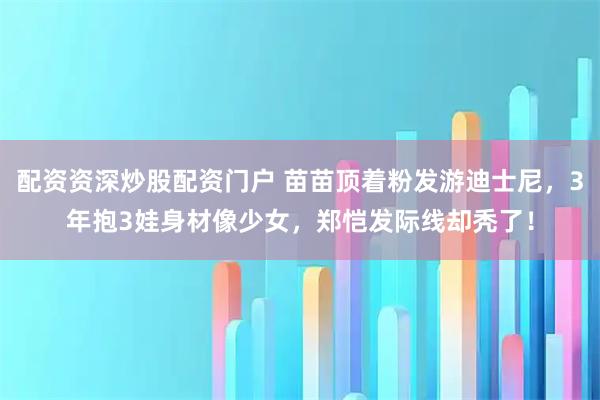 配资资深炒股配资门户 苗苗顶着粉发游迪士尼，3年抱3娃身材像少女，郑恺发际线却秃了！