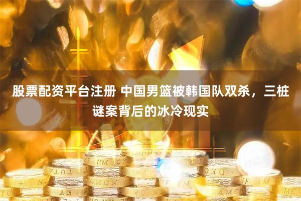 股票配资平台注册 中国男篮被韩国队双杀，三桩谜案背后的冰冷现实