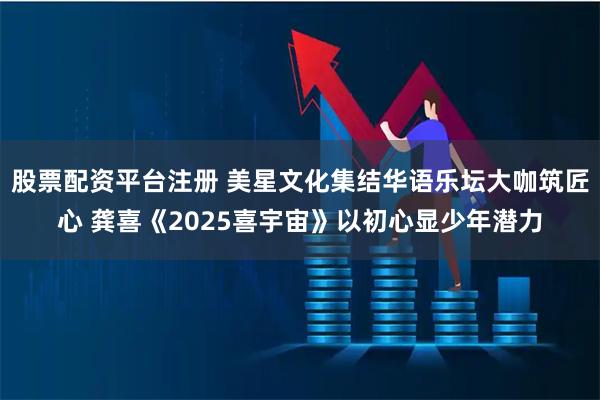 股票配资平台注册 美星文化集结华语乐坛大咖筑匠心 龚喜《2025喜宇宙》以初心显少年潜力