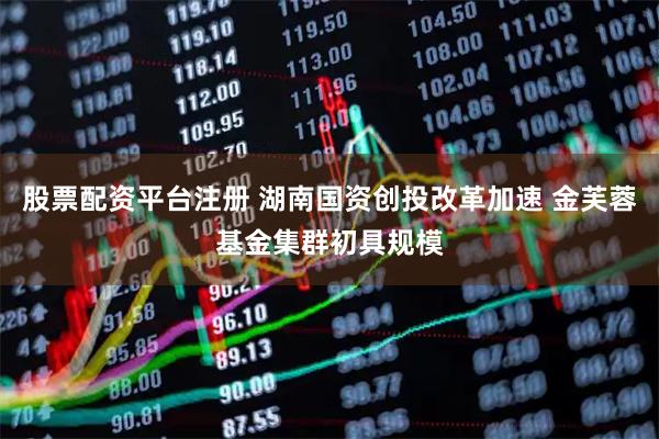 股票配资平台注册 湖南国资创投改革加速 金芙蓉基金集群初具规模