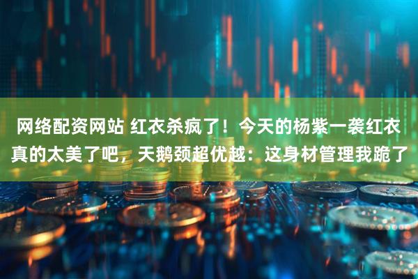 网络配资网站 红衣杀疯了！今天的杨紫一袭红衣真的太美了吧，天鹅颈超优越：这身材管理我跪了