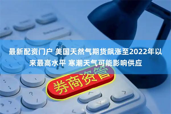 最新配资门户 美国天然气期货飙涨至2022年以来最高水平 寒潮天气可能影响供应