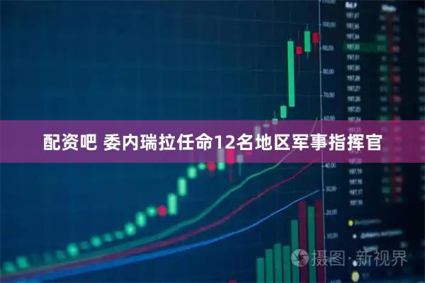 配资吧 委内瑞拉任命12名地区军事指挥官