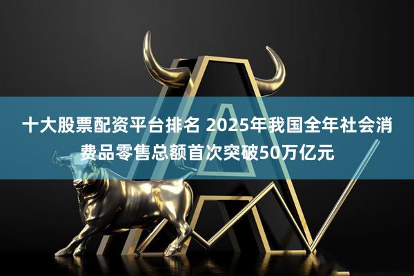 十大股票配资平台排名 2025年我国全年社会消费品零售总额首次突破50万亿元
