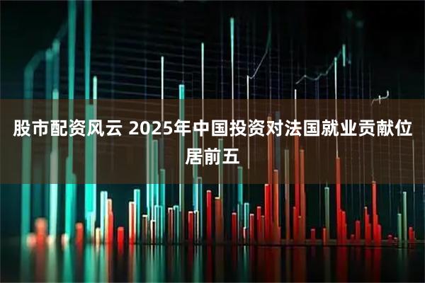 股市配资风云 2025年中国投资对法国就业贡献位居前五