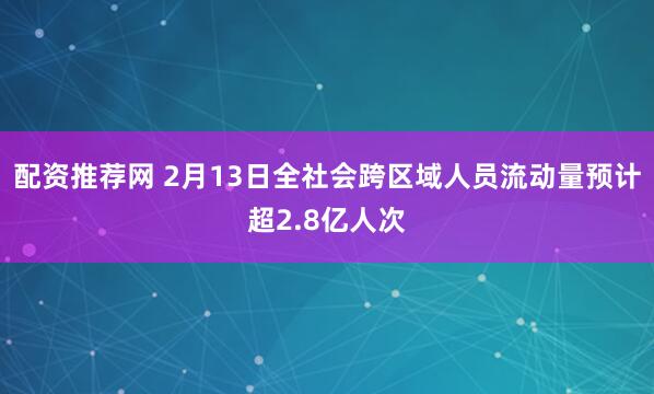 配资推荐网 2月13日全社会跨区域人员流动量预计超2.8亿人次