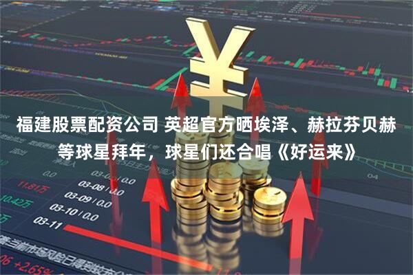 福建股票配资公司 英超官方晒埃泽、赫拉芬贝赫等球星拜年，球星们还合唱《好运来》