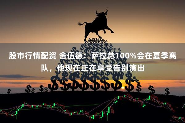 股市行情配资 舍伍德：萨拉赫100%会在夏季离队，他现在正在享受告别演出