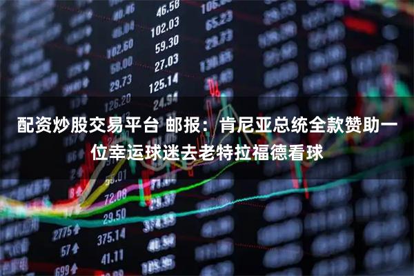 配资炒股交易平台 邮报:肯尼亚总统全款赞助一位幸运球迷去老特拉福德看球