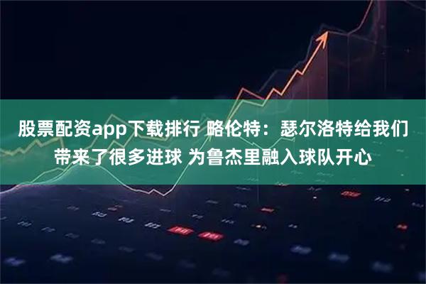 股票配资app下载排行 略伦特:瑟尔洛特给我们带来了很多进球 为鲁杰里融入球队开心