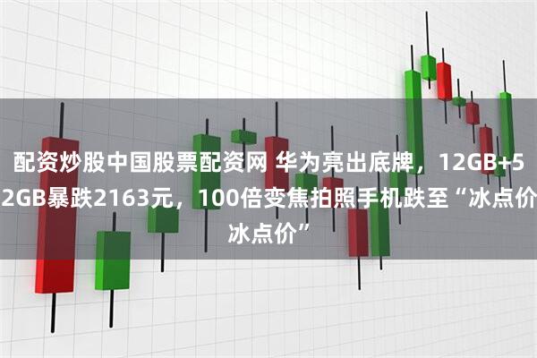 配资炒股中国股票配资网 华为亮出底牌，12GB+512GB暴跌2163元，100倍变焦拍照手机跌至“冰点价”