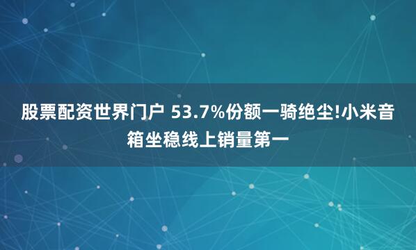 股票配资世界门户 53.7%份额一骑绝尘!小米音箱坐稳线上销量第一