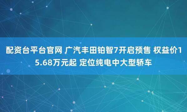 配资台平台官网 广汽丰田铂智7开启预售 权益价15.68万元起 定位纯电中大型轿车