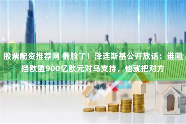 股票配资推荐网 翻脸了！泽连斯基公开放话：谁阻挡欧盟900亿欧元对乌支持，他就把对方