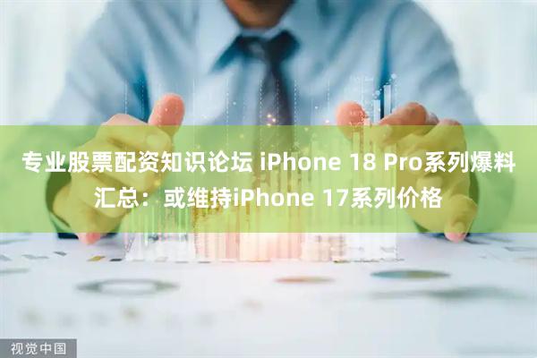 专业股票配资知识论坛 iPhone 18 Pro系列爆料汇总：或维持iPhone 17系列价格