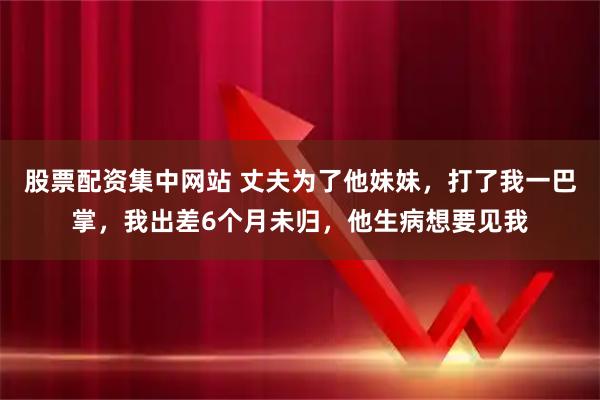 股票配资集中网站 丈夫为了他妹妹，打了我一巴掌，我出差6个月未归，他生病想要见我