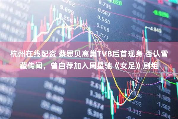 杭州在线配资 蔡思贝离巢TVB后首现身 否认雪藏传闻，曾自荐加入周星驰《女足》剧组