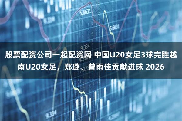 股票配资公司一起配资网 中国U20女足3球完胜越南U20女足，郑璐、曾雨佳贡献进球 2026