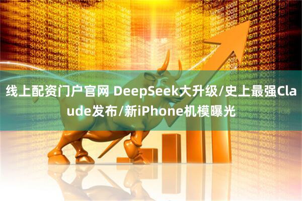 线上配资门户官网 DeepSeek大升级/史上最强Claude发布/新iPhone机模曝光