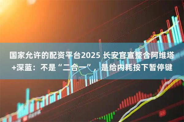 国家允许的配资平台2025 长安官宣整合阿维塔+深蓝：不是“二合一”，是给内耗按下暂停键