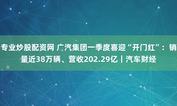 专业炒股配资网 广汽集团一季度喜迎“开门红”：销量近38万辆、营收202.29亿｜汽车财经