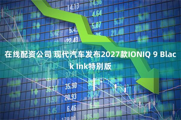 在线配资公司 现代汽车发布2027款IONIQ 9 Black Ink特别版