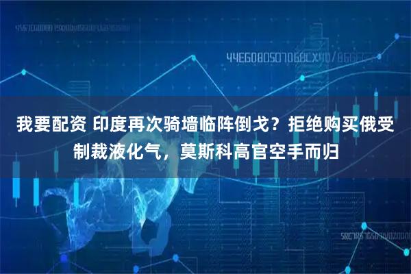 我要配资 印度再次骑墙临阵倒戈？拒绝购买俄受制裁液化气，莫斯科高官空手而归